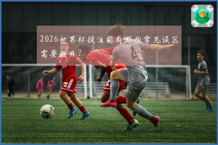 2026世界杯投注前有哪些常见误区需要避开?