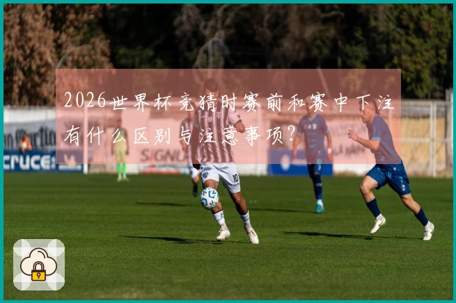 2026世界杯竞猜时赛前和赛中下注有什么区别与注意事项？