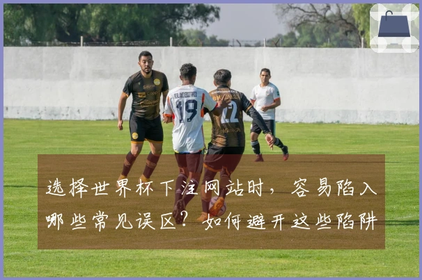 选择世界杯下注网站时，容易陷入哪些常见误区？如何避开这些陷阱？