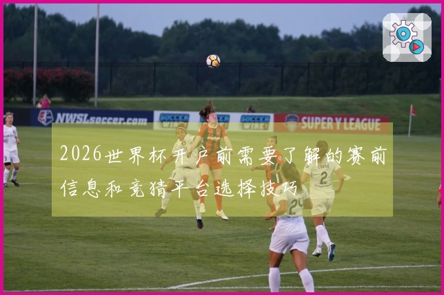 2026世界杯开户前需要了解的赛前信息和竞猜平台选择技巧
