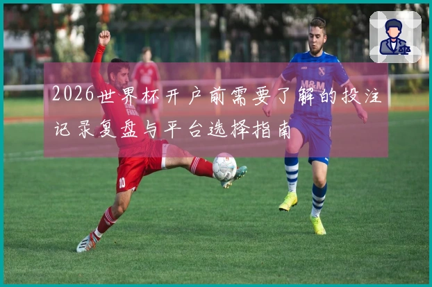 2026世界杯开户前需要了解的投注记录复盘与平台选择指南
