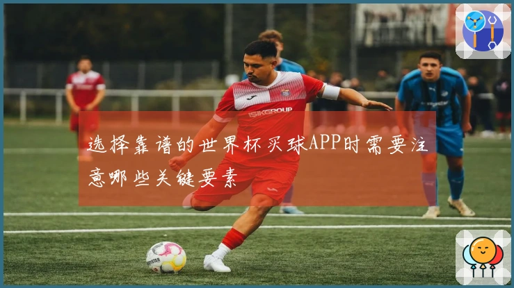 选择靠谱的世界杯买球APP时需要注意哪些关键要素