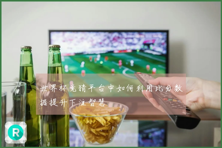 世界杯竞猜平台中如何利用比分数据提升下注智慧