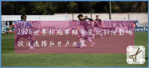 2026世界杯冠军赔率变化如何影响投注选择和开户决策